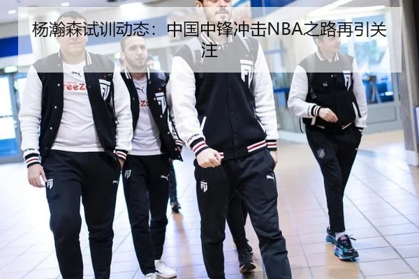 杨瀚森试训动态：中国中锋冲击NBA之路再引关注